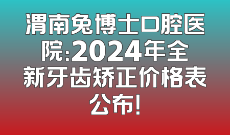 渭南兔博士口腔医院：2024年全新牙齿矫正价格表公布！