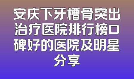 安庆下牙槽骨突出治疗医院排行榜口碑好的医院及明星分享