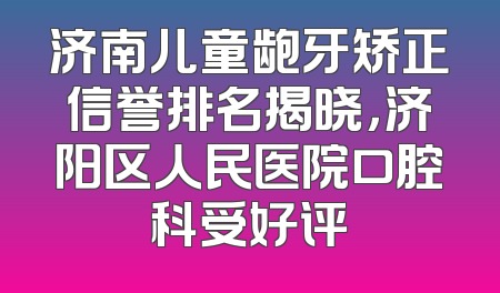 济南儿童龅牙矫正信誉排名揭晓，济阳区人民医院口腔科受好评
