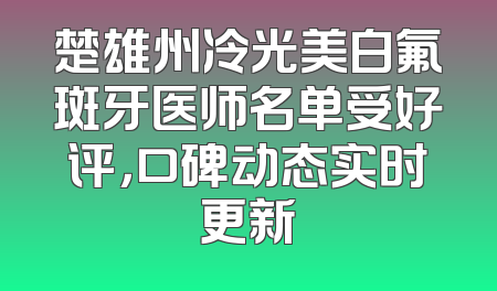 楚雄州冷光美白氟斑牙医师名单受好评，口碑动态实时更新