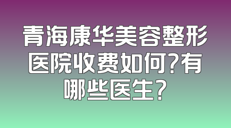 青海康华美容整形医院收费如何？有哪些医生？