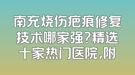 南充烧伤疤痕修复技术哪家强？精选十家热门医院，附