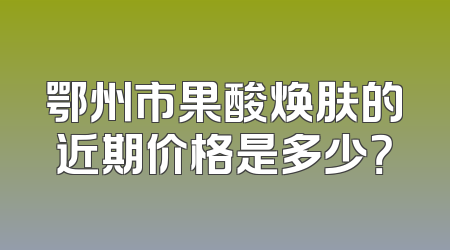 鄂州市果酸焕肤的近期价格是多少？