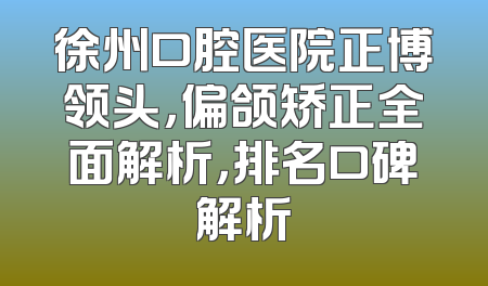 徐州口腔医院正博领头，偏颌矫正全面解析，排名口碑解析