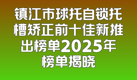 镇江市球托自锁托槽矫正前十佳新推出榜单2025年榜单揭晓