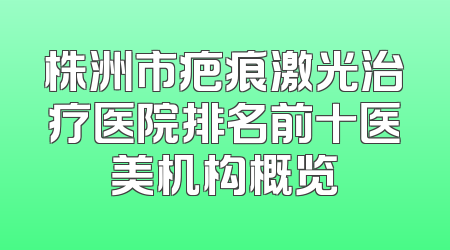 株洲市疤痕激光治疗医院排名前十医美机构概览