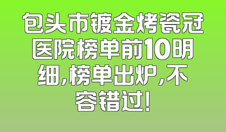 包头市镀金烤瓷冠医院榜单前10明细，榜单出炉，不容错过！