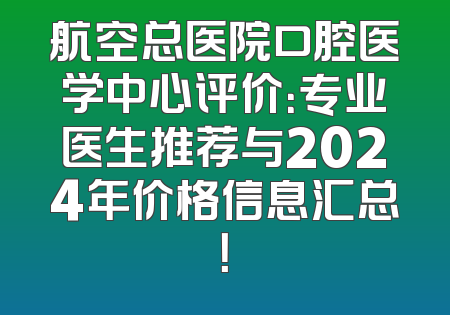 航空总医院口腔医学中心评价：专业医生推荐与2024年价格信息汇总！