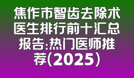 焦作市智齿去除术医生排行前十汇总报告：热门医师推荐（2025）