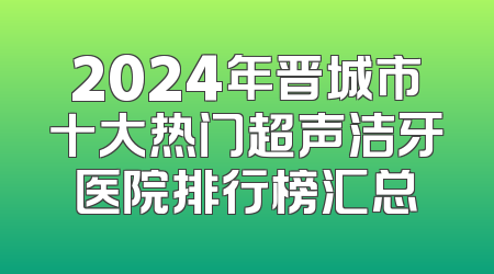 2024年晋城市十大热门超声洁牙医院排行榜汇总