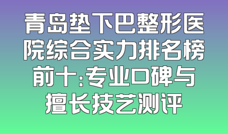 青岛垫下巴整形医院综合实力排名榜前十：专业口碑与擅长技艺测评