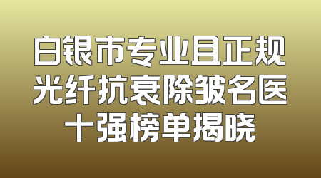 白银市专业且正规光纤抗衰除皱名医十强榜单揭晓