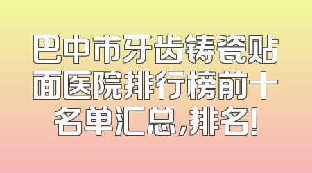 巴中市牙齿铸瓷贴面医院排行榜前十名单汇总，排名！