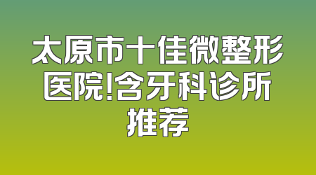 太原市十佳微整形医院！含牙科诊所推荐