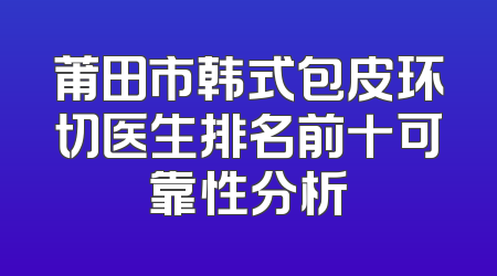 莆田市韩式包皮环切医生排名前十可靠性分析
