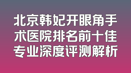 北京韩妃开眼角手术医院排名前十佳专业深度评测解析