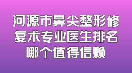 河源市鼻尖整形修复术专业医生排名哪个值得信赖