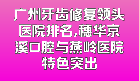 广州牙齿修复领头医院排名，穗华京溪口腔与燕岭医院特色突出