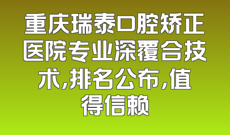 重庆瑞泰口腔矫正医院专业深覆合技术，排名公布，值得信赖