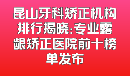 昆山牙科矫正机构排行揭晓：专业露龈矫正医院前十榜单发布
