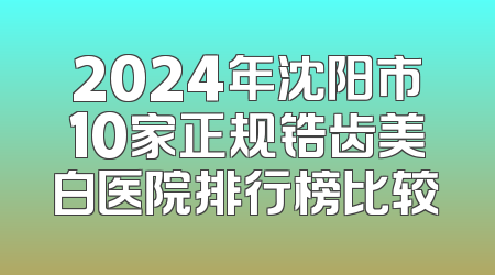 2024年沈阳市10家正规锆齿美白医院排行榜比较