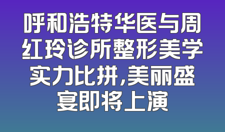 呼和浩特华医与周红玲诊所整形美学实力比拼，美丽盛宴即将上演
