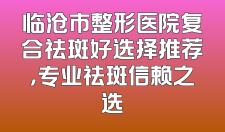 临沧市整形医院复合祛斑好选择推荐，专业祛斑信赖之选