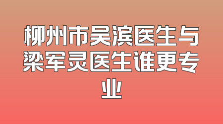 柳州市吴滨医生与梁军灵医生谁更专业