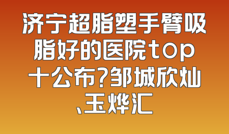 济宁超脂塑手臂吸脂好的医院top十公布？邹城欣灿、玉烨汇