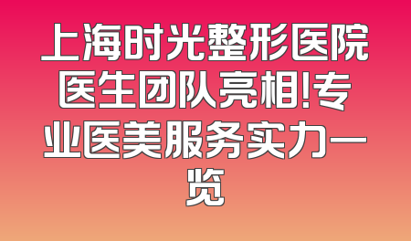 上海时光整形医院医生团队亮相！专业医美服务实力一览