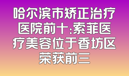 哈尔滨市矫正治疗医院前十：索菲医疗美容位于香坊区荣获前三