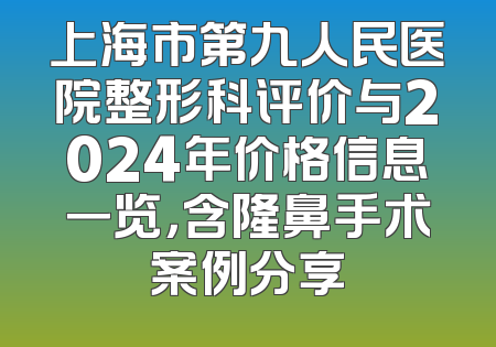 上海市第九人民医院整形科评价与2024年价格信息一览，含隆鼻手术案例分享