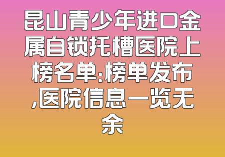 昆山青少年进口金属自锁托槽医院上榜名单：榜单发布，医院信息一览无余