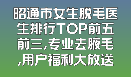 昭通市女生脱毛医生排行TOP前五前三，专业去腋毛，用户福利大放送