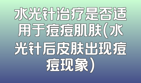 水光针治疗是否适用于痘痘肌肤（水光针后皮肤出现痘痘现象）