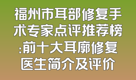 福州市耳部修复手术专家点评推荐榜：前十大耳廓修复医生简介及评价