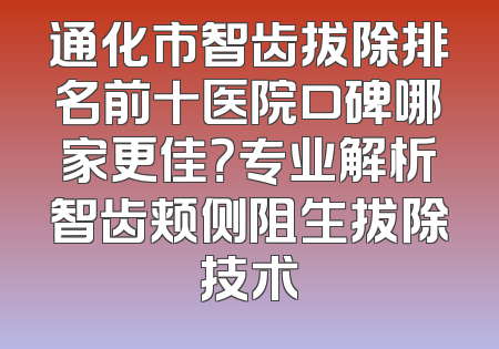 通化市智齿拔除排名前十医院口碑哪家更佳？专业解析智齿颊侧阻生拔除技术