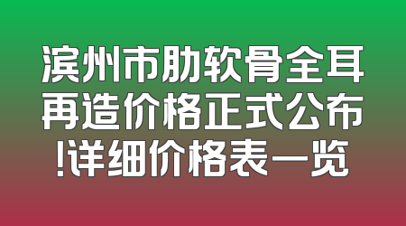 滨州市肋软骨全耳再造价格正式公布！详细价格表一览