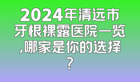2024年清远市牙根裸露医院一览，哪家是你的选择？