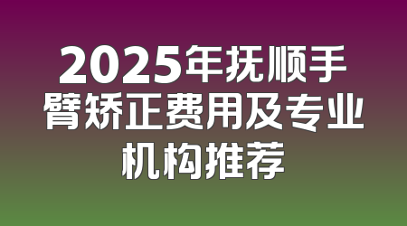 2025年抚顺手臂矫正费用及专业机构推荐
