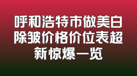 呼和浩特市做美白除皱价格价位表超新惊爆一览