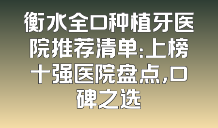 衡水全口种植牙医院推荐清单：上榜十强医院盘点，口碑之选