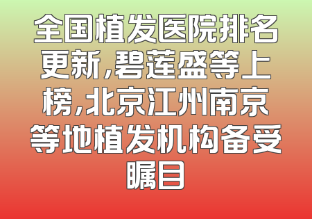 全国植发医院排名更新，碧莲盛等上榜，北京江州南京等地植发机构备受瞩目