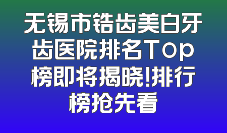 无锡市锆齿美白牙齿医院排名Top榜即将揭晓！排行榜抢先看