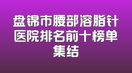 盘锦市腰部溶脂针医院排名前十榜单集结