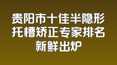 贵阳市十佳半隐形托槽矫正专家排名新鲜出炉