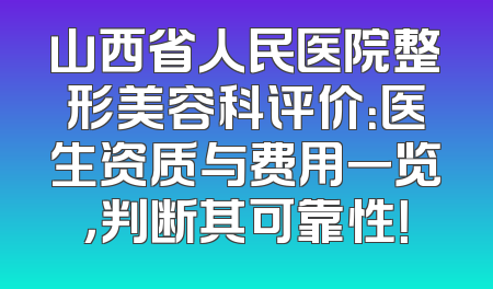山西省人民医院整形美容科评价：医生资质与费用一览，判断其可靠性！