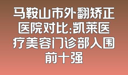 马鞍山市外翻矫正医院对比：凯莱医疗美容门诊部入围前十强