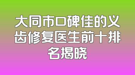大同市口碑佳的义齿修复医生前十排名揭晓