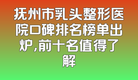 抚州市乳头整形医院口碑排名榜单出炉，前十名值得了解